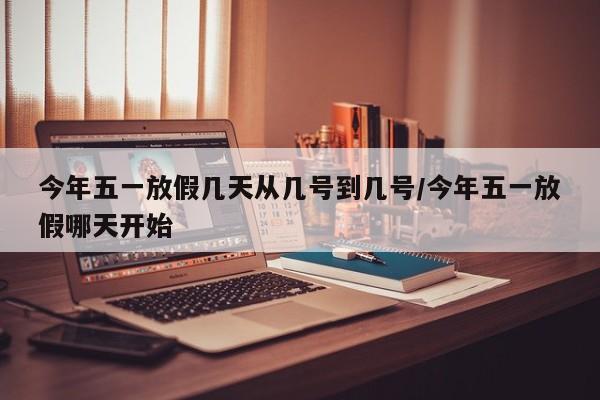 今年五一放假几天从几号到几号/今年五一放假哪天开始