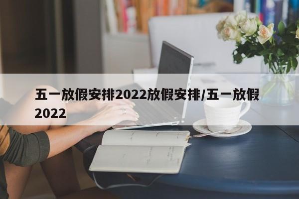 五一放假安排2022放假安排/五一放假 2022
