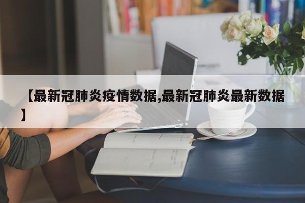 【最新冠肺炎疫情数据,最新冠肺炎最新数据】