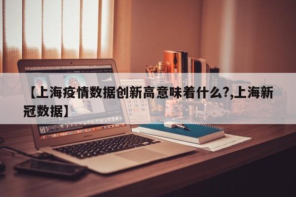 【上海疫情数据创新高意味着什么?,上海新冠数据】