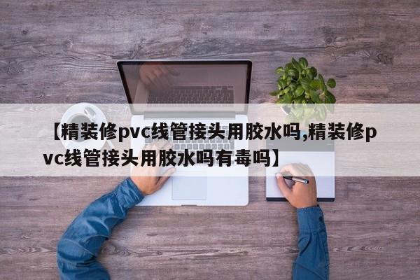 【精装修pvc线管接头用胶水吗,精装修pvc线管接头用胶水吗有毒吗】