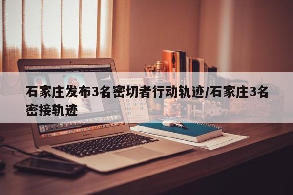 石家庄发布3名密切者行动轨迹/石家庄3名密接轨迹