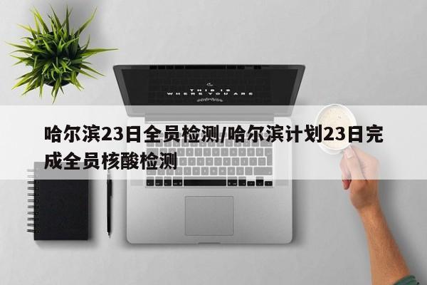 哈尔滨23日全员检测/哈尔滨计划23日完成全员核酸检测