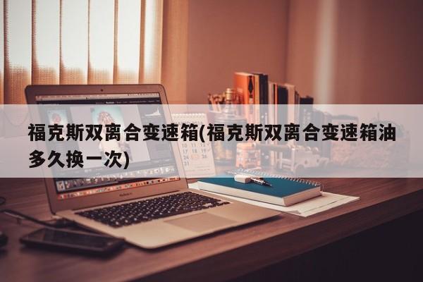 福克斯双离合变速箱(福克斯双离合变速箱油多久换一次)