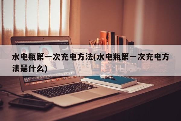 水电瓶第一次充电方法(水电瓶第一次充电方法是什么)