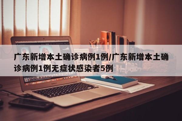 广东新增本土确诊病例1例/广东新增本土确诊病例1例无症状感染者5例