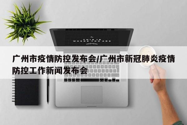 广州市疫情防控发布会/广州市新冠肺炎疫情防控工作新闻发布会