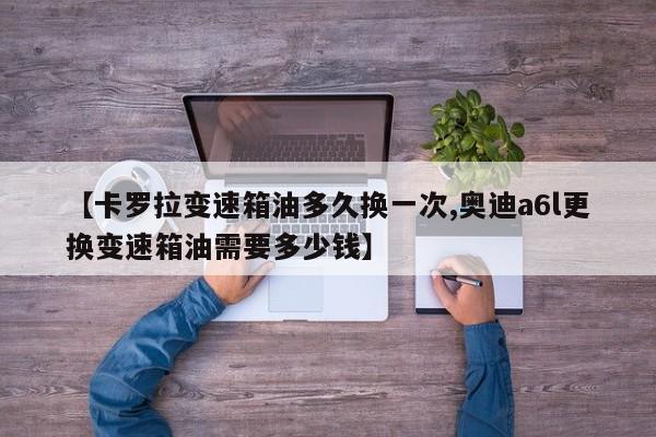 【卡罗拉变速箱油多久换一次,奥迪a6l更换变速箱油需要多少钱】
