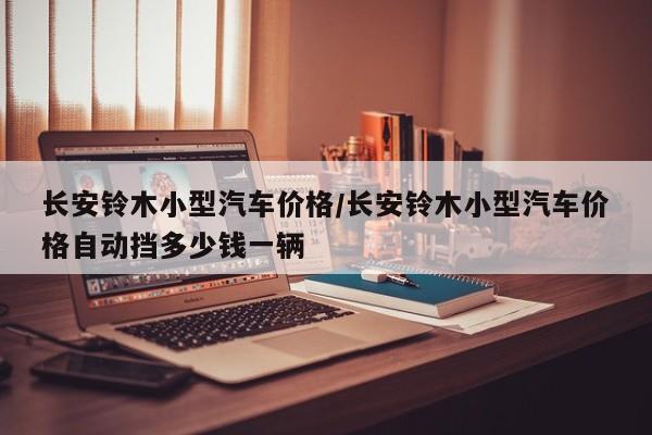 长安铃木小型汽车价格/长安铃木小型汽车价格自动挡多少钱一辆