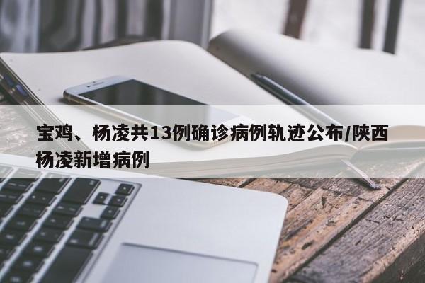 宝鸡、杨凌共13例确诊病例轨迹公布/陕西杨凌新增病例