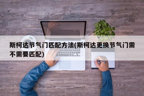 斯柯达节气门匹配方法(斯柯达更换节气门需不需要匹配)
