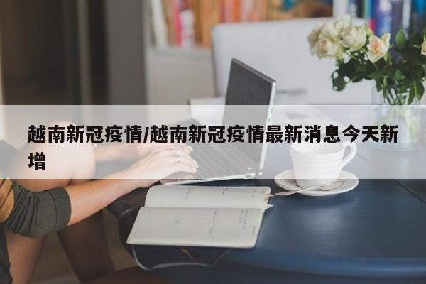 越南新冠疫情/越南新冠疫情最新消息今天新增