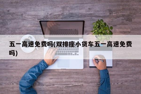 五一高速免费吗(双排座小货车五一高速免费吗)