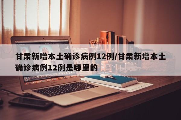 甘肃新增本土确诊病例12例/甘肃新增本土确诊病例12例是哪里的