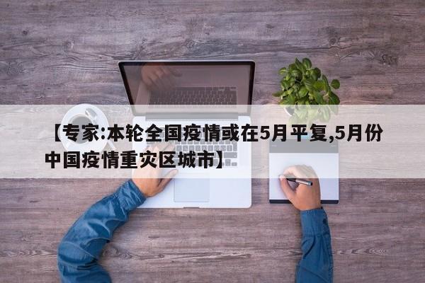 【专家:本轮全国疫情或在5月平复,5月份中国疫情重灾区城市】