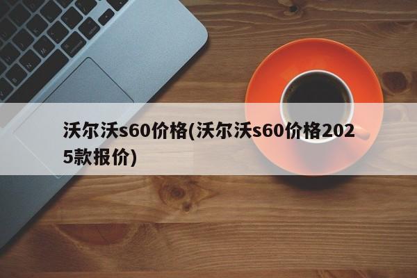 沃尔沃s60价格(沃尔沃s60价格2025款报价)