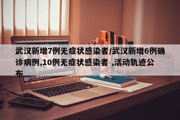 武汉新增7例无症状感染者/武汉新增6例确诊病例,10例无症状感染者 ,活动轨迹公布