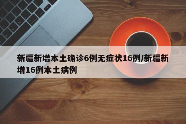 新疆新增本土确诊6例无症状16例/新疆新增16例本土病例