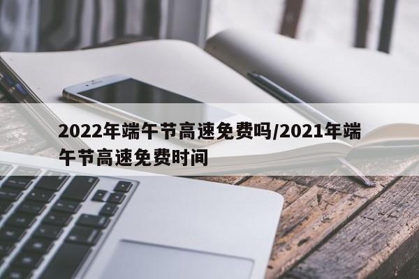 2022年端午节高速免费吗/2021年端午节高速免费时间