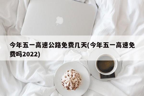 今年五一高速公路免费几天(今年五一高速免费吗2022)