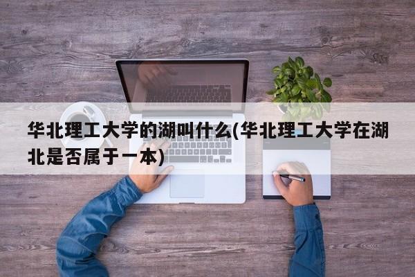 华北理工大学的湖叫什么(华北理工大学在湖北是否属于一本)