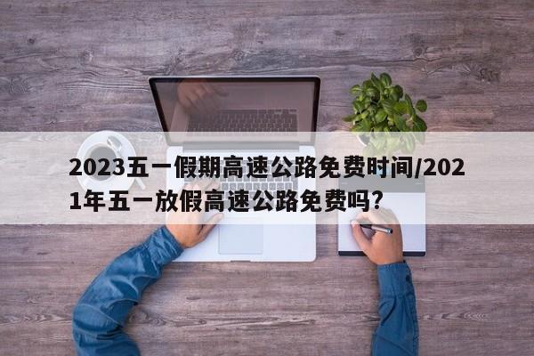 2023五一假期高速公路免费时间/2021年五一放假高速公路免费吗?