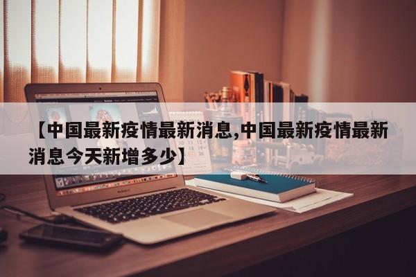 【中国最新疫情最新消息,中国最新疫情最新消息今天新增多少】