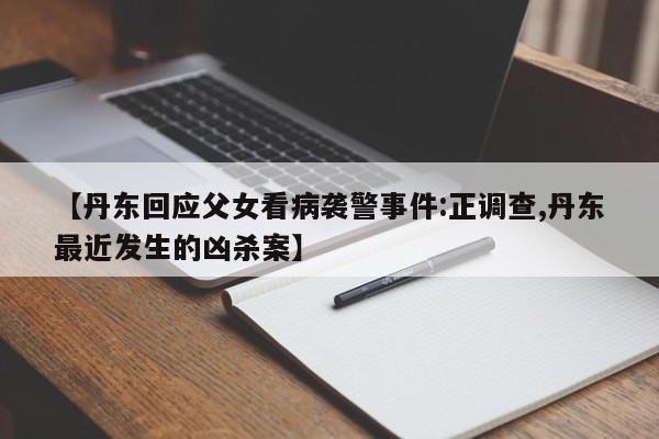 【丹东回应父女看病袭警事件:正调查,丹东最近发生的凶杀案】