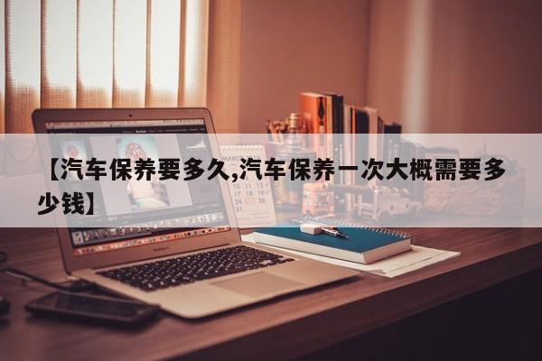 【汽车保养要多久,汽车保养一次大概需要多少钱】