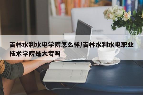 吉林水利水电学院怎么样/吉林水利水电职业技术学院是大专吗