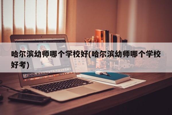 哈尔滨幼师哪个学校好(哈尔滨幼师哪个学校好考)