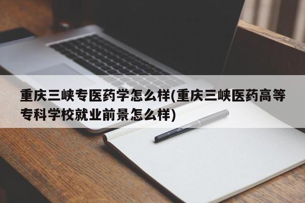 重庆三峡专医药学怎么样(重庆三峡医药高等专科学校就业前景怎么样)