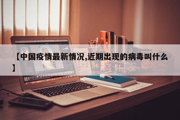 【中国疫情最新情况,近期出现的病毒叫什么】