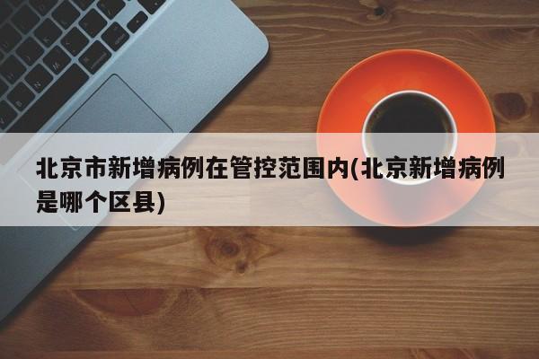 北京市新增病例在管控范围内(北京新增病例是哪个区县)