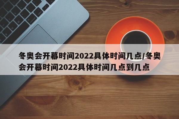 冬奥会开幕时间2022具体时间几点/冬奥会开幕时间2022具体时间几点到几点
