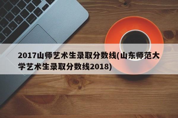 2017山师艺术生录取分数线(山东师范大学艺术生录取分数线2018)