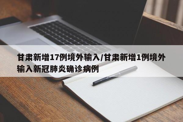 甘肃新增17例境外输入/甘肃新增1例境外输入新冠肺炎确诊病例
