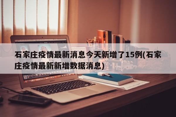石家庄疫情最新消息今天新增了15例(石家庄疫情最新新增数据消息)