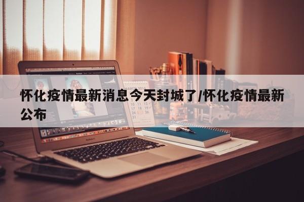 怀化疫情最新消息今天封城了/怀化疫情最新公布