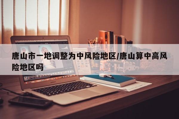 唐山市一地调整为中风险地区/唐山算中高风险地区吗