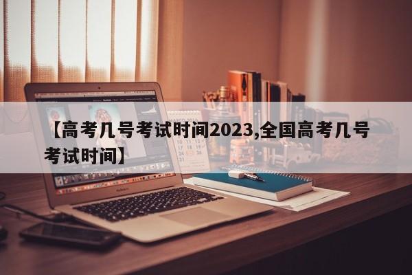 【高考几号考试时间2023,全国高考几号考试时间】
