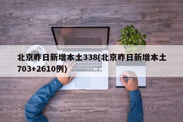 北京昨日新增本土338(北京昨日新增本土703+2610例)