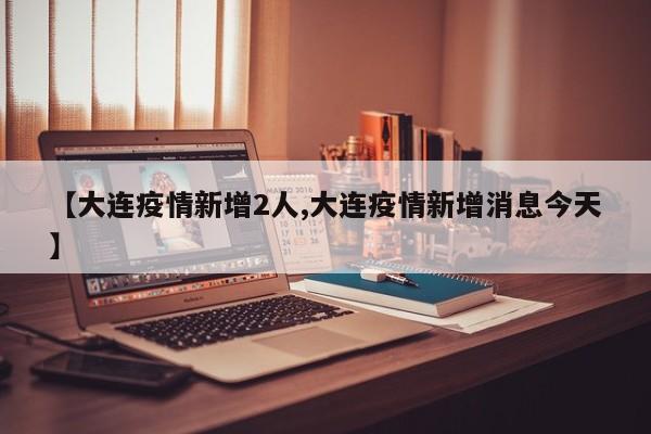 【大连疫情新增2人,大连疫情新增消息今天】