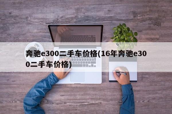 奔驰e300二手车价格(16年奔驰e300二手车价格)