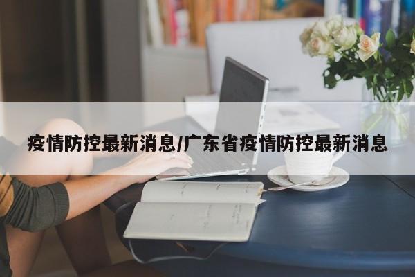 疫情防控最新消息/广东省疫情防控最新消息