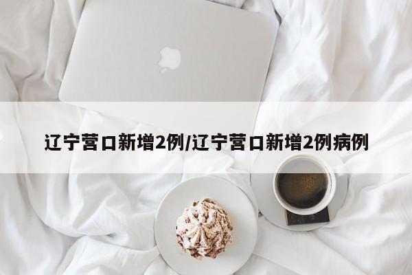 辽宁营口新增2例/辽宁营口新增2例病例