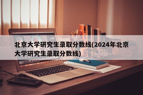 北京大学研究生录取分数线(2024年北京大学研究生录取分数线)