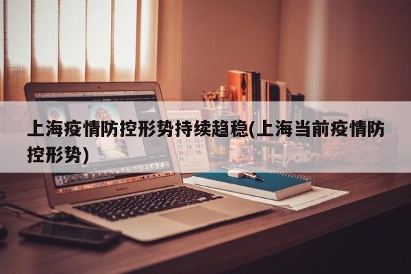 上海疫情防控形势持续趋稳(上海当前疫情防控形势)
