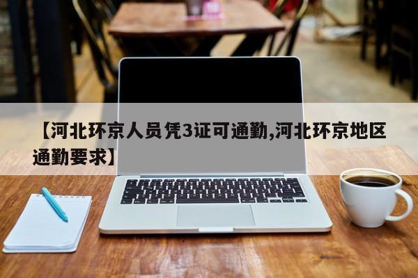 【河北环京人员凭3证可通勤,河北环京地区通勤要求】