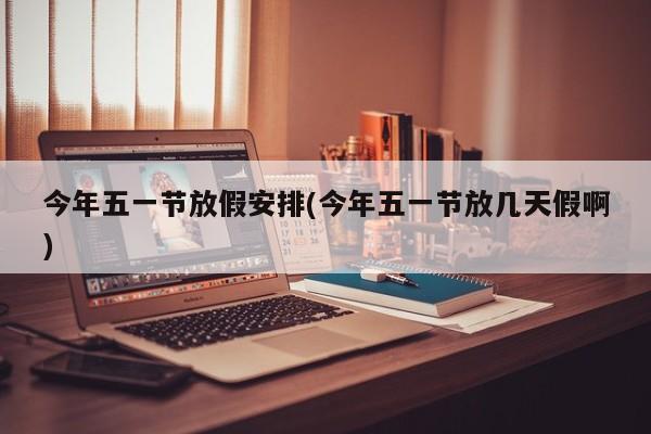 今年五一节放假安排(今年五一节放几天假啊)